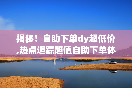 揭秘！自助下单dy超低价,热点追踪超值自助下单体验，尽享DY超低特惠！