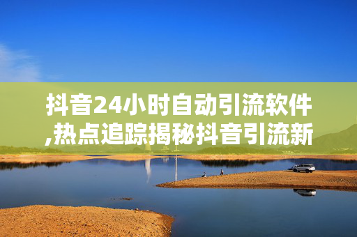 抖音24小时自动引流软件,热点追踪揭秘抖音引流新利器：24小时自动聚客软件你试过吗！