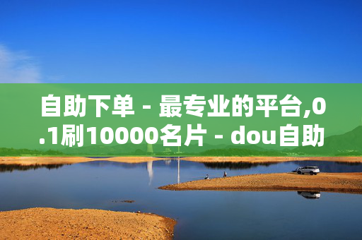 自助下单 - 最专业的平台,0.1刷10000名片 - dou自助平台 - 抖音点赞自助平台有哪些